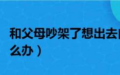 和父母吵架了想出去自己住（和父母吵架了怎么办）
