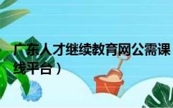 广东人才继续教育网公需课（广东省专业技术人员公需课在线平台）