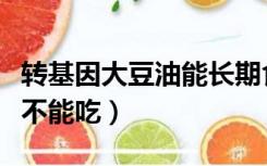 转基因大豆油能长期食用吗（转基因大豆油能不能吃）