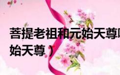 菩提老祖和元始天尊哪个厉害（菩提老祖和元始天尊）