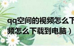 qq空间的视频怎么下载到手机（qq空间的视频怎么下载到电脑）