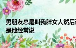 男朋友总是叫我胖女人然后说肉多抱起来舒服还说很可爱但是他经常说