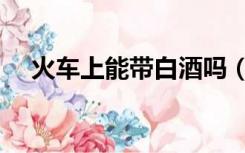 火车上能带白酒吗（火车上能带白酒吗）