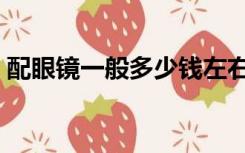 配眼镜一般多少钱左右（配眼镜一般多少钱）