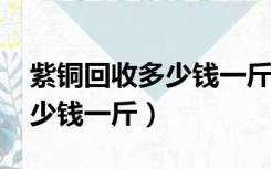 紫铜回收多少钱一斤2020（紫铜现在回收多少钱一斤）