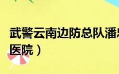 武警云南边防总队潘忠能（武警云南边防总队医院）