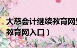 大慈会计继续教育网登录入口（大慈会计继续教育网入口）