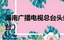 湖南广播电视总台头条新闻（湖南广播电视总台）