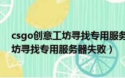 csgo创意工坊寻找专用服务器失败怎么解决（csgo创意工坊寻找专用服务器失败）
