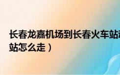 长春龙嘉机场到长春火车站动车（长春龙嘉机场到长春火车站怎么走）