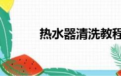 热水器清洗教程（热水器清洗）