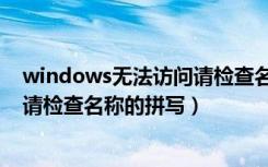 windows无法访问请检查名称的拼写（windows无法访问请检查名称的拼写）