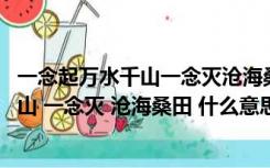一念起万水千山一念灭沧海桑田是什么意思（一念起 万水千山 一念灭 沧海桑田 什么意思）