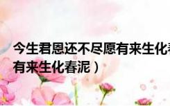 今生君恩还不尽愿有来生化春泥的意思（今生君恩还不尽愿有来生化春泥）