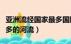 亚洲流经国家最多国际河流（亚洲流经国家最多的河流）