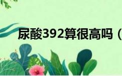 尿酸392算很高吗（尿酸392算痛风吗）