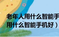 老年人用什么智能手机好1000以下（老年人用什么智能手机好）