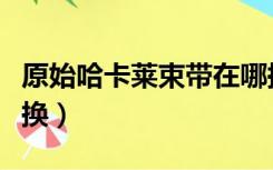 原始哈卡莱束带在哪换（原始哈卡莱束带在哪换）