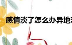 感情淡了怎么办异地恋（感情淡了怎么办）
