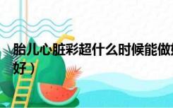 胎儿心脏彩超什么时候能做好（胎儿心脏彩超什么时候做最好）