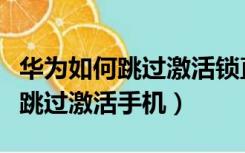 华为如何跳过激活锁直接进入桌面（华为如何跳过激活手机）