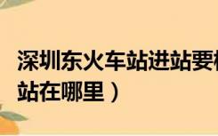 深圳东火车站进站要核酸检测吗（深圳东火车站在哪里）