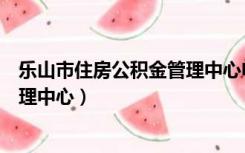 乐山市住房公积金管理中心电话号码（乐山市住房公积金管理中心）