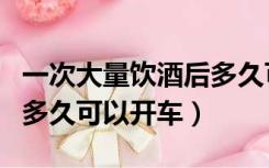 一次大量饮酒后多久可开车（一次大量饮酒后多久可以开车）