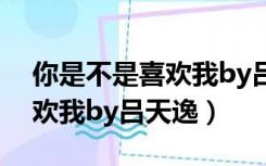 你是不是喜欢我by吕天逸番外（你是不是喜欢我by吕天逸）