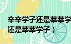 辛辛学子还是莘莘学子?该怎么写（辛辛学子还是莘莘学子）