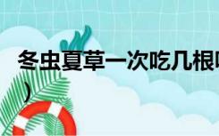 冬虫夏草一次吃几根呀（冬虫夏草一次吃多少）