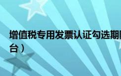 增值税专用发票认证勾选期限（增值税专用发票认证勾选平台）