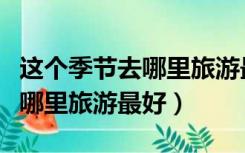 这个季节去哪里旅游最好河北省（这个季节去哪里旅游最好）