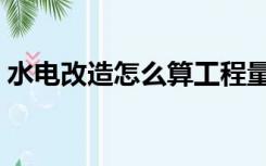 水电改造怎么算工程量（水电改造怎么收费）