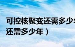 可控核聚变还需多少年才能实现（可控核聚变还需多少年）