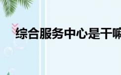 综合服务中心是干嘛的（综合服务中心）