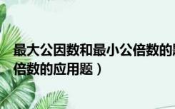 最大公因数和最小公倍数的题及答案（最大公因数和最小公倍数的应用题）