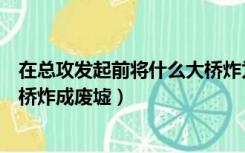 在总攻发起前将什么大桥炸为废墟（在总攻发起前将什么大桥炸成废墟）