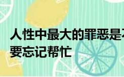 人性中最大的罪恶是不懂得感恩任何时候都不要忘记帮忙