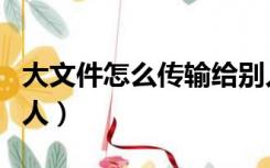 大文件怎么传输给别人（大文件怎么传输给别人）