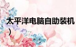 太平洋电脑自助装机（太平洋电脑自助装机网）