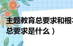主题教育总要求和根本任务是什么（主题教育总要求是什么）