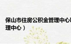 保山市住房公积金管理中心联系电话（保山市住房公积金管理中心）