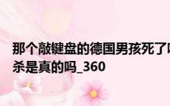那个敲键盘的德国男孩死了吗？居传言他杀了15个人然后自杀是真的吗_360