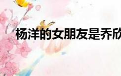 杨洋的女朋友是乔欣吗（杨洋的女朋友）