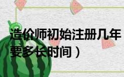 造价师初始注册几年（注册造价师初始注册需要多长时间）