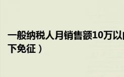 一般纳税人月销售额10万以内（一般纳税人月销售额10万以下免征）