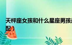 天枰座女孩和什么星座男孩最配（天枰座女孩和什么星座最配）
