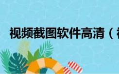 视频截图软件高清（视频截图软件哪个好）