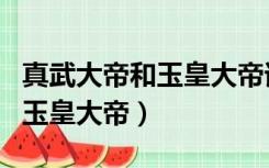 真武大帝和玉皇大帝谁的地位高（真武大帝和玉皇大帝）